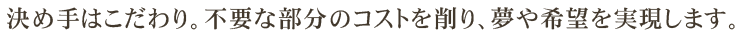 決め手はこだわり。不要な部分のコストを削り、夢や希望を実現します。